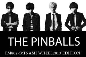 FM802×MINAMI WHEEL2013 EDITION ! THE PINBALLS